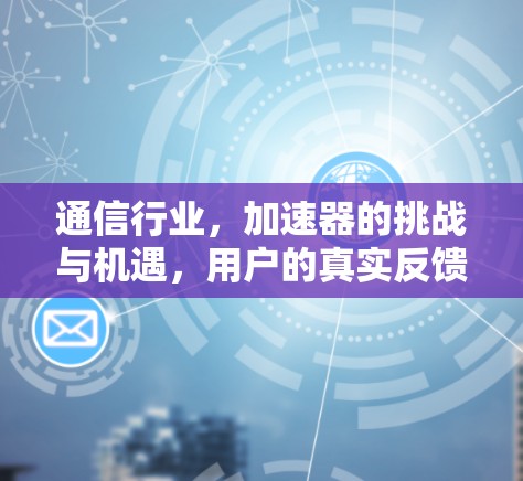 通信行业,加速器的挑战与机遇,用户的真实反馈与解决方案 通信行业,加速器的挑战与机遇,用户的真实反馈与解决方案