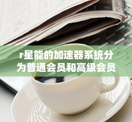 r星能的加速器系统分为普通会员和高级会员。普通会员通常提供免费的加速器服务,而高级会员则需要付费。以下是关于r星能免费加速器的详细信息 r星能的加速器系统分为普通会员和高级会员。普通会员通常提供免费的加速器服务,而高级会员则需要付费。以下是关于r星能免费加速器的详细信息