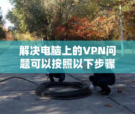 解决电脑上的VPN问题可以按照以下步骤进行 解决电脑上的VPN问题可以按照以下步骤进行