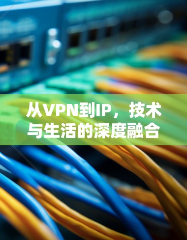 从VPN到IP,技术与生活的深度融合 从VPN到IP,技术与生活的深度融合