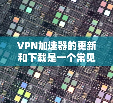 <strong>VPN加速器</strong>的更新和下载是一个常见的需求，尤其是对于那些不熟悉<strong>VPN加速器</strong>功能的用户。以下是一些常见问题和解决方案