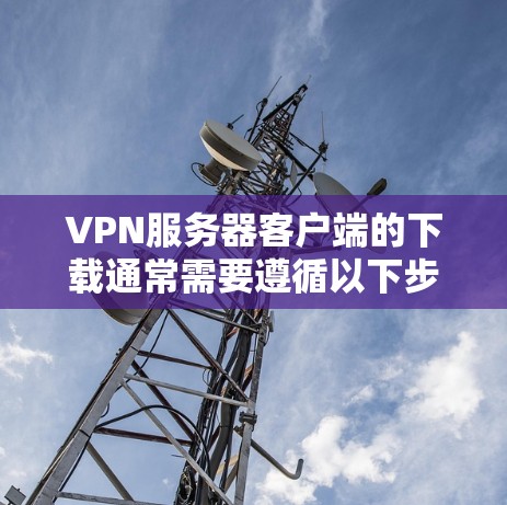VPN服务器客户端的下载通常需要遵循以下步骤，以确保安全和兼容性