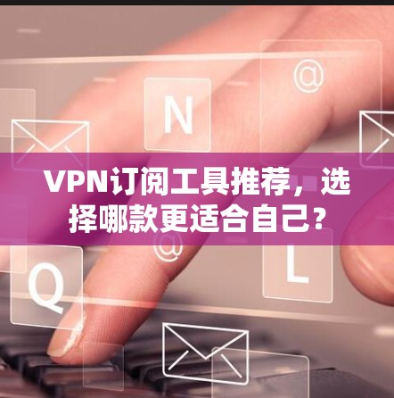 VPN订阅工具推荐,选择哪款更适合自己? VPN订阅工具推荐,选择哪款更适合自己?