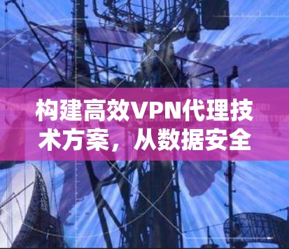 构建高效VPN代理技术方案，从数据安全到用户体验的全面解决方案