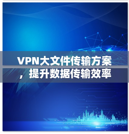 VPN大文件传输方案，提升数据传输效率与安全性