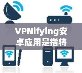 VPNifying安卓应用是指将安卓应用嵌入到VPN网络中，使得该应用能够安全地访问网络资源，如视频通话、文件传输等。以下是使用安兔网盘或其他VPN软件将安卓应用嵌入到目标网络的具体步骤