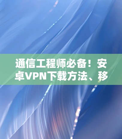 通信工程师必备！安卓<strong>VPN下载</strong>方法、移动设备连接技术详解