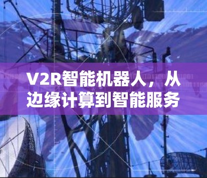 V2R智能机器人,从边缘计算到智能服务的未来 V2R智能机器人,从边缘计算到智能服务的未来