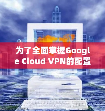 为了全面掌握Google Cloud VPN的配置方法，以下是一个详细的步骤指南，涵盖从基础配置到高级配置的各个方面
