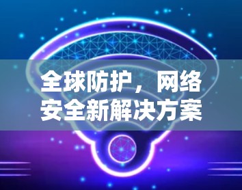 全球防护,网络安全新解决方案 全球防护,网络安全新解决方案