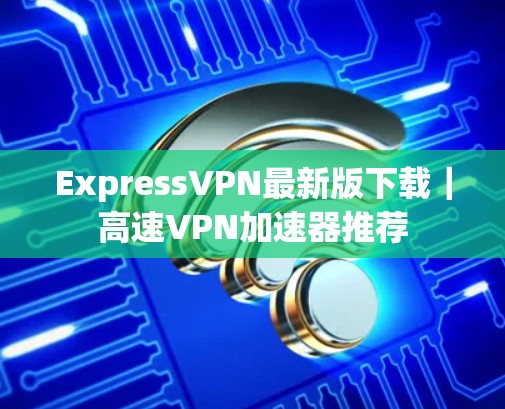 ExpressVPN最新版下载｜高速<strong>VPN加速器</strong>推荐