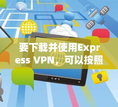 要下载并使用Express VPN，可以按照以下步骤进行