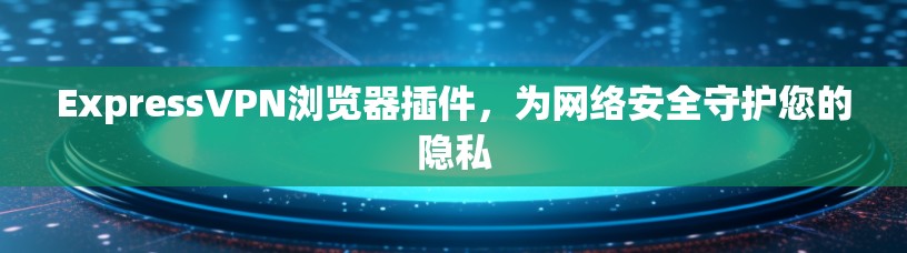 ExpressVPN浏览器插件，为网络安全守护您的隐私