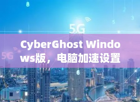 CyberGhost Windows版,电脑加速设置的实用指南 CyberGhost Windows版,电脑加速设置的实用指南