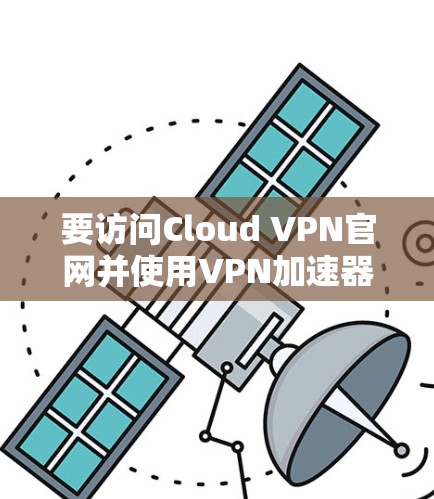 要访问Cloud VPN官网并使用<strong>VPN加速器</strong>，您可以按照以下步骤进行操作