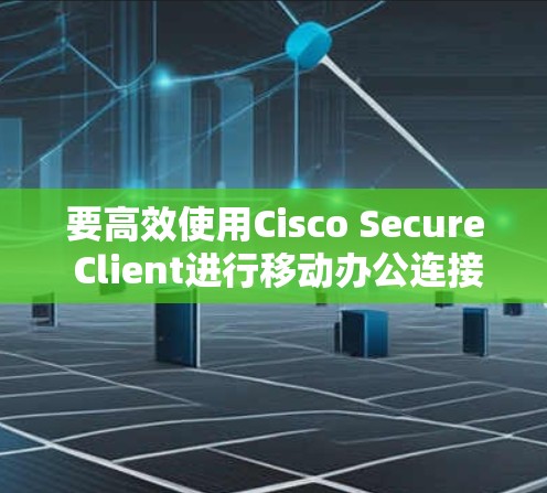 要高效使用Cisco Secure Client进行移动办公连接，您可以按照以下步骤进行操作
