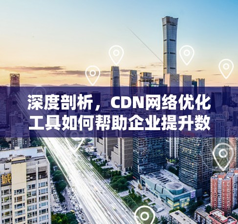 深度剖析，CDN网络优化工具如何帮助企业提升数据价值