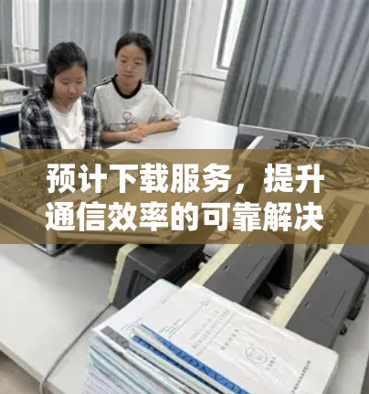 预计下载服务,提升通信效率的可靠解决方案 预计下载服务,提升通信效率的可靠解决方案