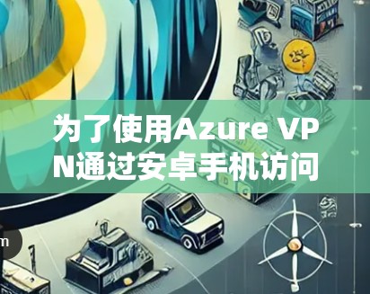 为了使用Azure VPN通过安卓手机访问云资源,以下是一个逐步指南 为了使用Azure VPN通过安卓手机访问云资源,以下是一个逐步指南