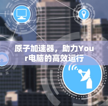 原子加速器,助力Your电脑的高效运行 原子加速器,助力Your电脑的高效运行