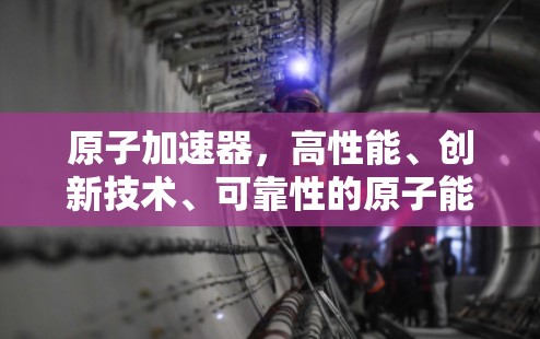 原子加速器,高性能、创新技术、可靠性的原子能源新威胁 原子加速器,高性能、创新技术、可靠性的原子能源新威胁