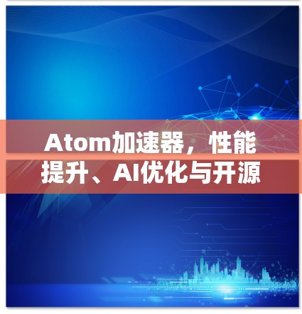 Atom加速器，性能提升、AI优化与开源社区助力，开启AI加速新纪元