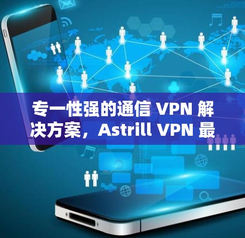 专一性强的通信 VPN 解决方案，Astrill VPN 最新安卓版APP