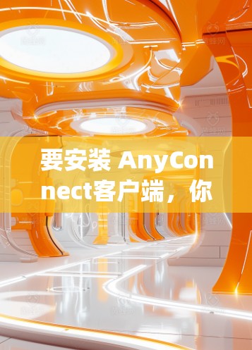 要安装 AnyConnect客户端，你可以按照以下步骤进行