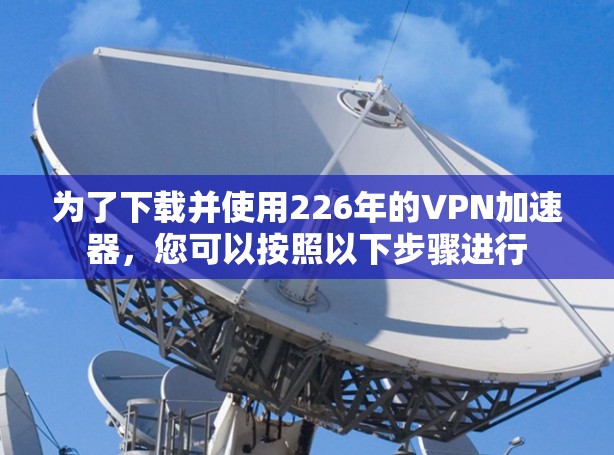 为了下载并使用226年的<strong>VPN加速器</strong>，您可以按照以下步骤进行