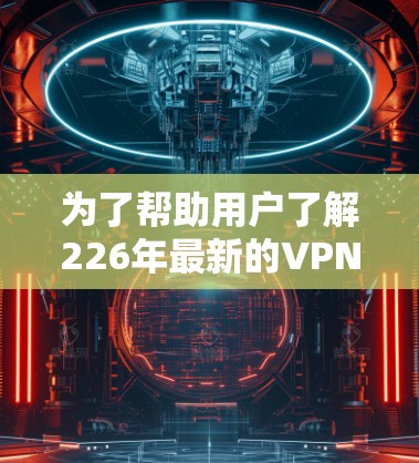 为了帮助用户了解226年最新的<strong>VPN加速器</strong>排行榜，我将按照以下步骤进行