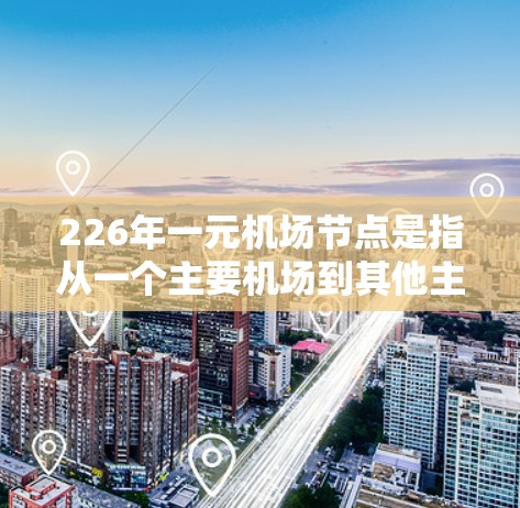 226年一元机场节点是指从一个主要机场到其他主要城市或国家的最短路径上的机场。这一概念在航空交通规划和优化中非常重要，因为这些节点往往能够减少通勤时间、降低交通成本，并促进航空旅行的普及