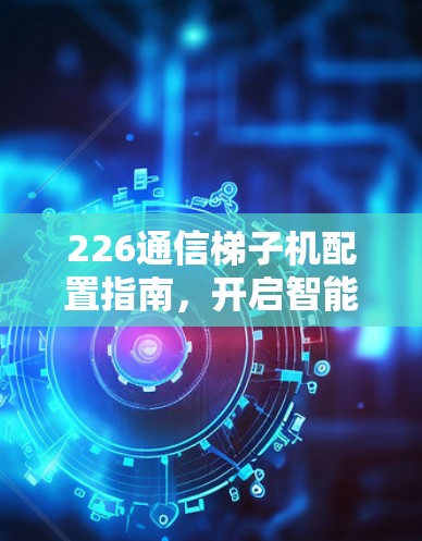 226通信梯子机配置指南，开启智能网联未来新篇章