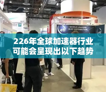 226年全球加速器行业可能会呈现出以下趋势和特点，基于当前的技术发展、产业政策和市场需求分析