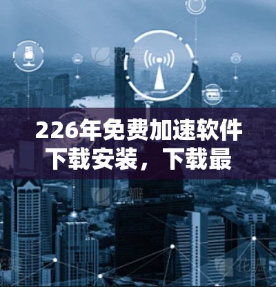 226年免费加速软件下载安装，下载最新版本，提升你的网络速度