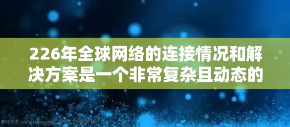226年全球网络的连接情况和解决方案是一个非常复杂且动态的话题。由于226年是一个未来时期的设定，具体的网络连接情况以及可能的解决方案还不能确定。以下是一些可能的思路和解决方案