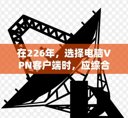 在226年，选择电脑VPN客户端时，应综合考虑需求、兼容性、安全性、配置复杂度以及适用的用户群体。以下是对不同推荐应用的总结