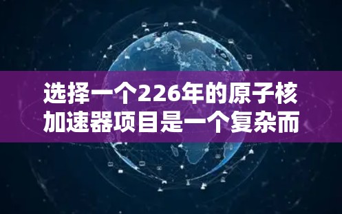 选择一个226年的原子核加速器项目是一个复杂而具有挑战性的决策过程，需要综合考虑多个因素。以下是对这一决策的关键点总结