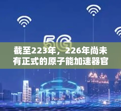 截至223年，226年尚未有正式的原子能加速器官网上发布，但根据科学界和研究机构的进展，226年可能会有新的原子能技术或加速器项目开发。以下是一些相关信息