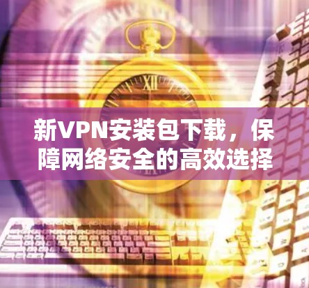 新VPN安装包下载，保障网络安全的高效选择