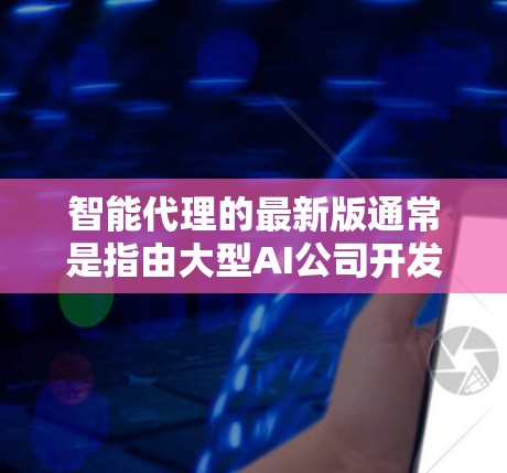 智能代理的最新版通常是指由大型AI公司开发的智能服务应用，这类应用旨在通过人工智能技术提供互动服务、数据分析、智能推荐等功能。以下是关于智能代理的最新版本的一些常见类型和信息